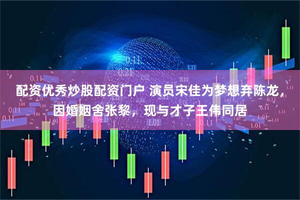 配资优秀炒股配资门户 演员宋佳为梦想弃陈龙，因婚姻舍张黎，现与才子王伟同居