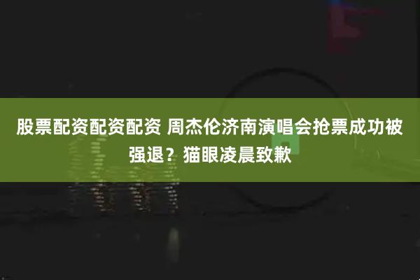 股票配资配资配资 周杰伦济南演唱会抢票成功被强退？猫眼凌晨致歉