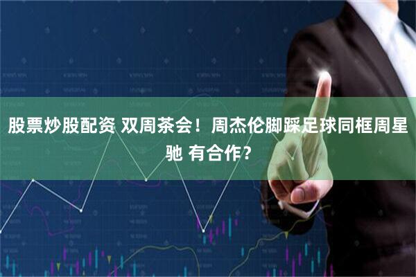 股票炒股配资 双周茶会！周杰伦脚踩足球同框周星驰 有合作？