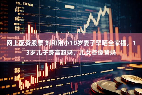 网上配资股票 刘和刚小10岁妻子罕晒全家福，13岁儿子身高超妈，儿女各像爸妈
