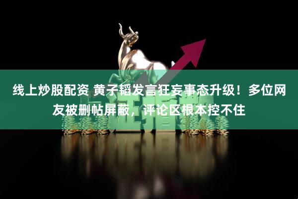 线上炒股配资 黄子韬发言狂妄事态升级！多位网友被删帖屏蔽，评论区根本控不住