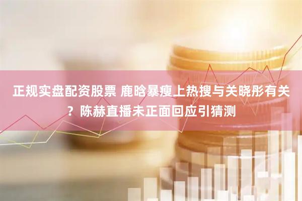 正规实盘配资股票 鹿晗暴瘦上热搜与关晓彤有关？陈赫直播未正面回应引猜测