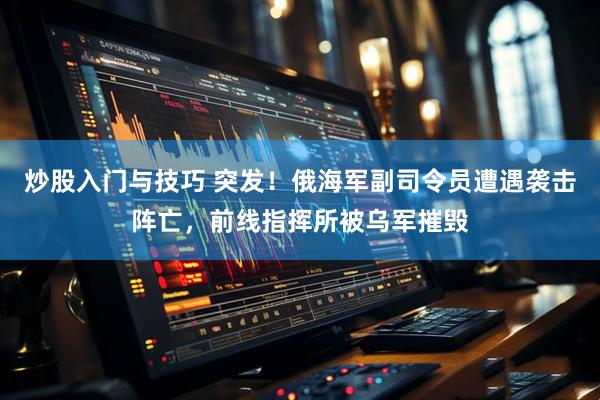 炒股入门与技巧 突发！俄海军副司令员遭遇袭击阵亡，前线指挥所被乌军摧毁