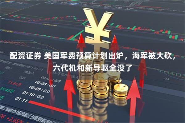 配资证券 美国军费预算计划出炉，海军被大砍，六代机和新导驱全没了