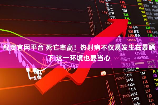 配资官网平台 死亡率高！热射病不仅易发生在暴晒下 这一环境也要当心