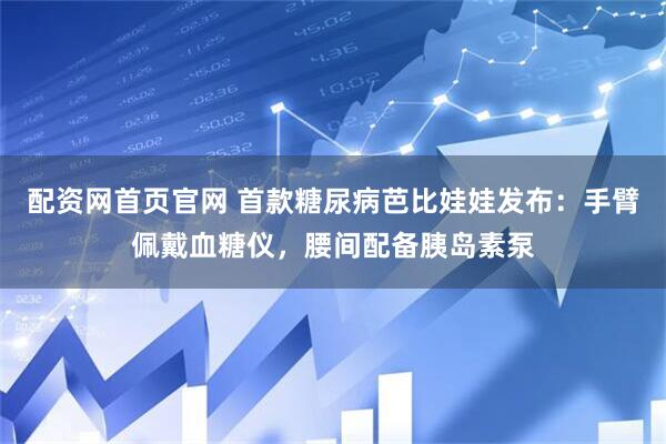 配资网首页官网 首款糖尿病芭比娃娃发布：手臂佩戴血糖仪，腰间配备胰岛素泵
