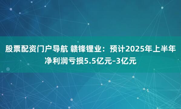 股票配资门户导航 赣锋锂业：预计2025年上半年净利润亏损5.5亿元–3亿元