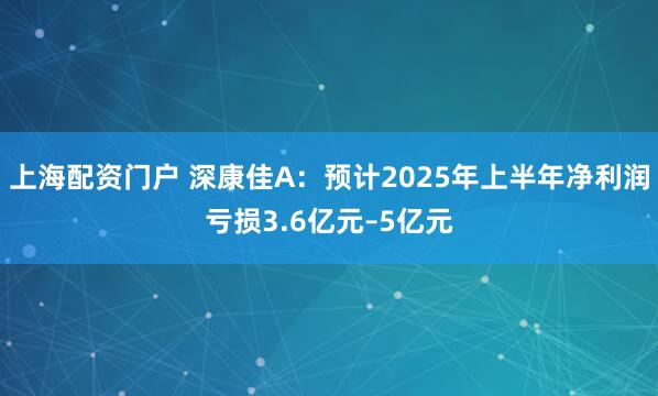 上海配资门户 深康佳A：预计2025年上半年净利润亏损3.6亿元–5亿元