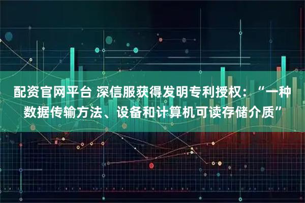 配资官网平台 深信服获得发明专利授权：“一种数据传输方法、设备和计算机可读存储介质”
