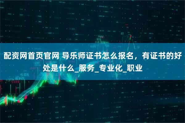 配资网首页官网 导乐师证书怎么报名，有证书的好处是什么_服务_专业化_职业