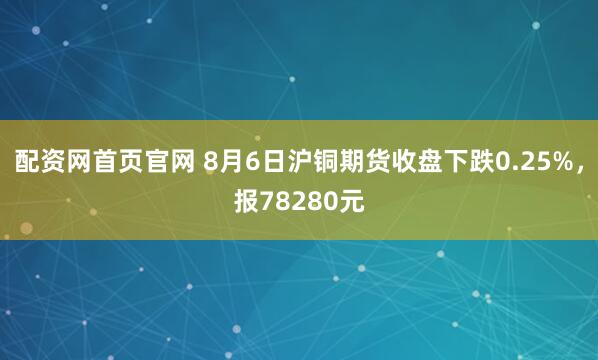 配资网首页官网 8月6日沪铜期货收盘下跌0.25%，报78280元