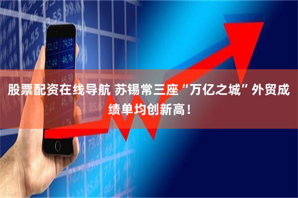 股票配资在线导航 苏锡常三座“万亿之城”外贸成绩单均创新高！