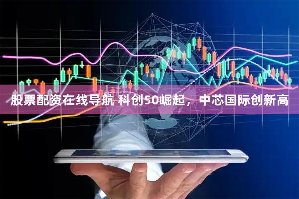 股票配资在线导航 科创50崛起，中芯国际创新高