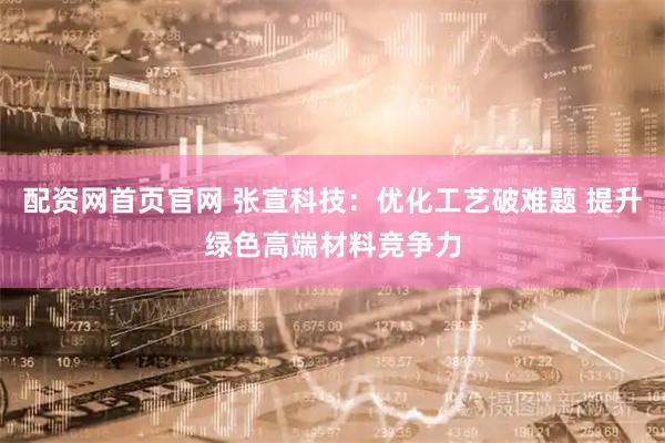 配资网首页官网 张宣科技：优化工艺破难题 提升绿色高端材料竞争力