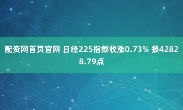 配资网首页官网 日经225指数收涨0.73% 报42828.79点