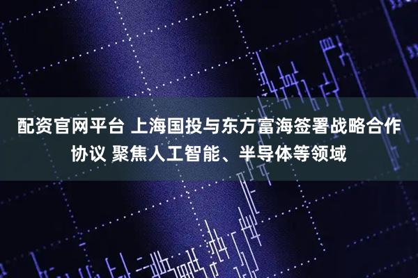 配资官网平台 上海国投与东方富海签署战略合作协议 聚焦人工智能、半导体等领域