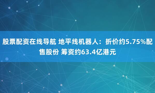 股票配资在线导航 地平线机器人：折价约5.75%配售股份 筹资约63.4亿港元