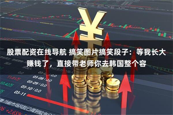股票配资在线导航 搞笑图片搞笑段子：等我长大赚钱了，直接带老师你去韩国整个容