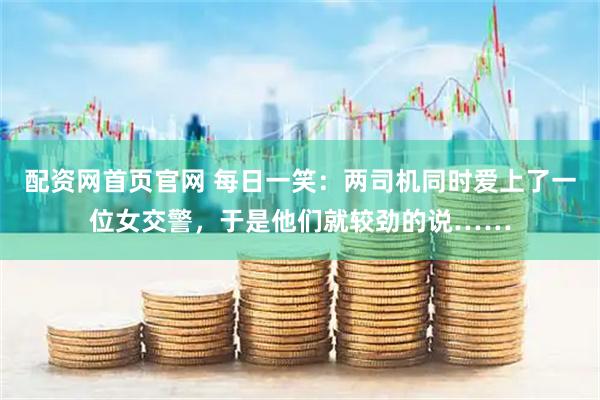 配资网首页官网 每日一笑：两司机同时爱上了一位女交警，于是他们就较劲的说……