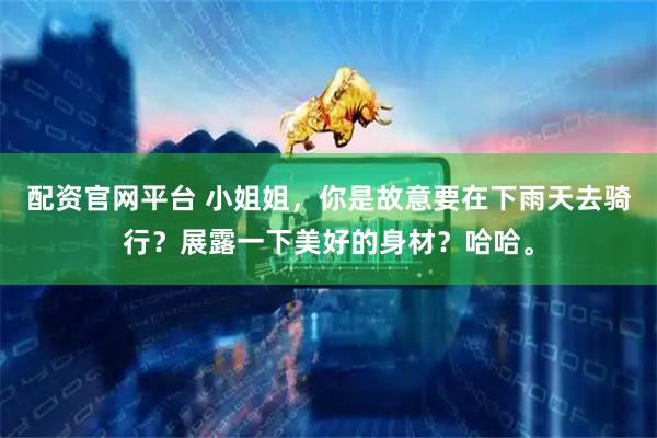 配资官网平台 小姐姐，你是故意要在下雨天去骑行？展露一下美好的身材？哈哈。