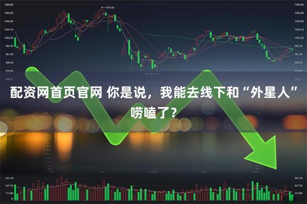 配资网首页官网 你是说，我能去线下和“外星人”唠嗑了？