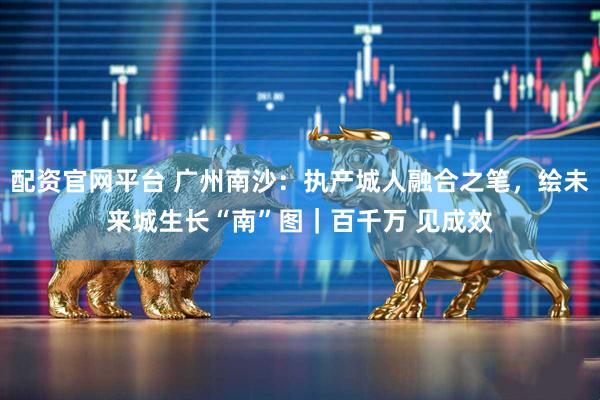 配资官网平台 广州南沙：执产城人融合之笔，绘未来城生长“南”图｜百千万 见成效