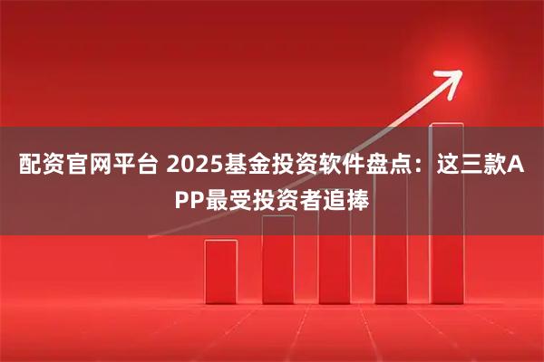 配资官网平台 2025基金投资软件盘点：这三款APP最受投资者追捧