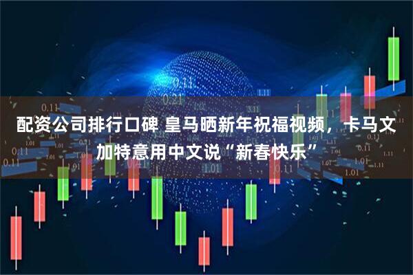 配资公司排行口碑 皇马晒新年祝福视频，卡马文加特意用中文说“新春快乐”