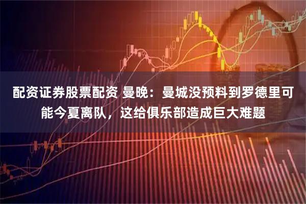 配资证券股票配资 曼晚：曼城没预料到罗德里可能今夏离队，这给俱乐部造成巨大难题