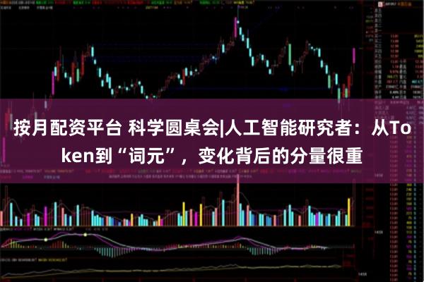 按月配资平台 科学圆桌会|人工智能研究者：从Token到“词元”，变化背后的分量很重