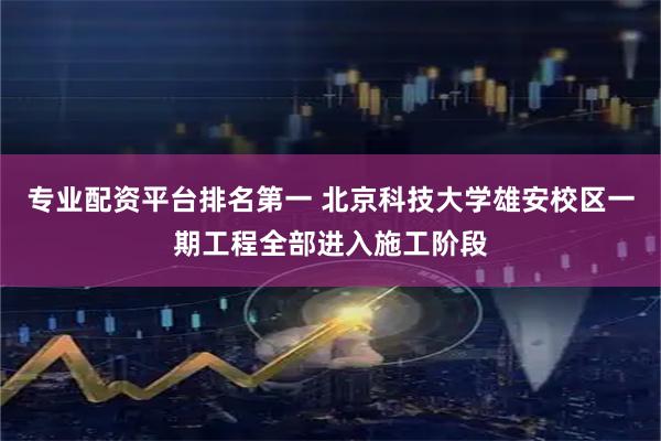 专业配资平台排名第一 北京科技大学雄安校区一期工程全部进入施工阶段