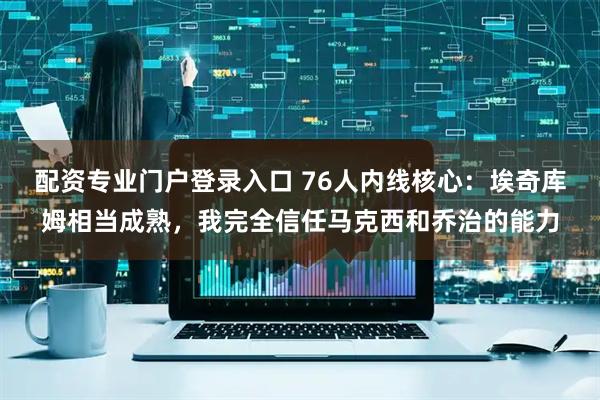 配资专业门户登录入口 76人内线核心：埃奇库姆相当成熟，我完全信任马克西和乔治的能力