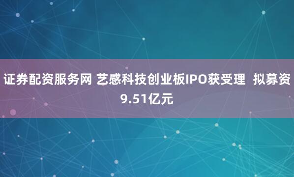 证券配资服务网 艺感科技创业板IPO获受理  拟募资9.51亿元