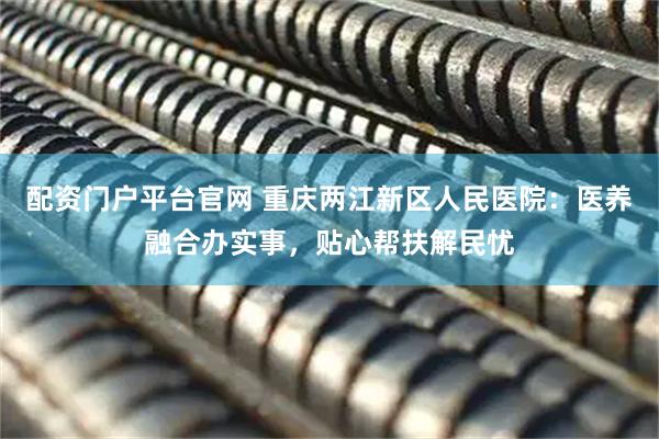 配资门户平台官网 重庆两江新区人民医院：医养融合办实事，贴心帮扶解民忧